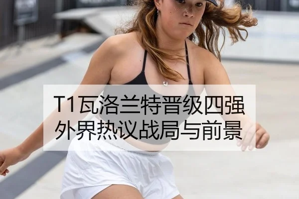 T1瓦洛兰特晋级四强 外界热议战局与前景